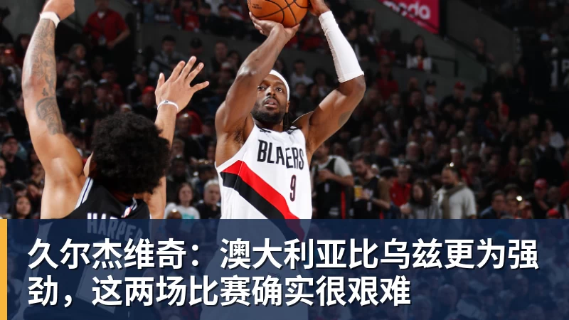 久尔杰维奇：澳大利亚比乌兹更为强劲，这两场比赛确实很艰难